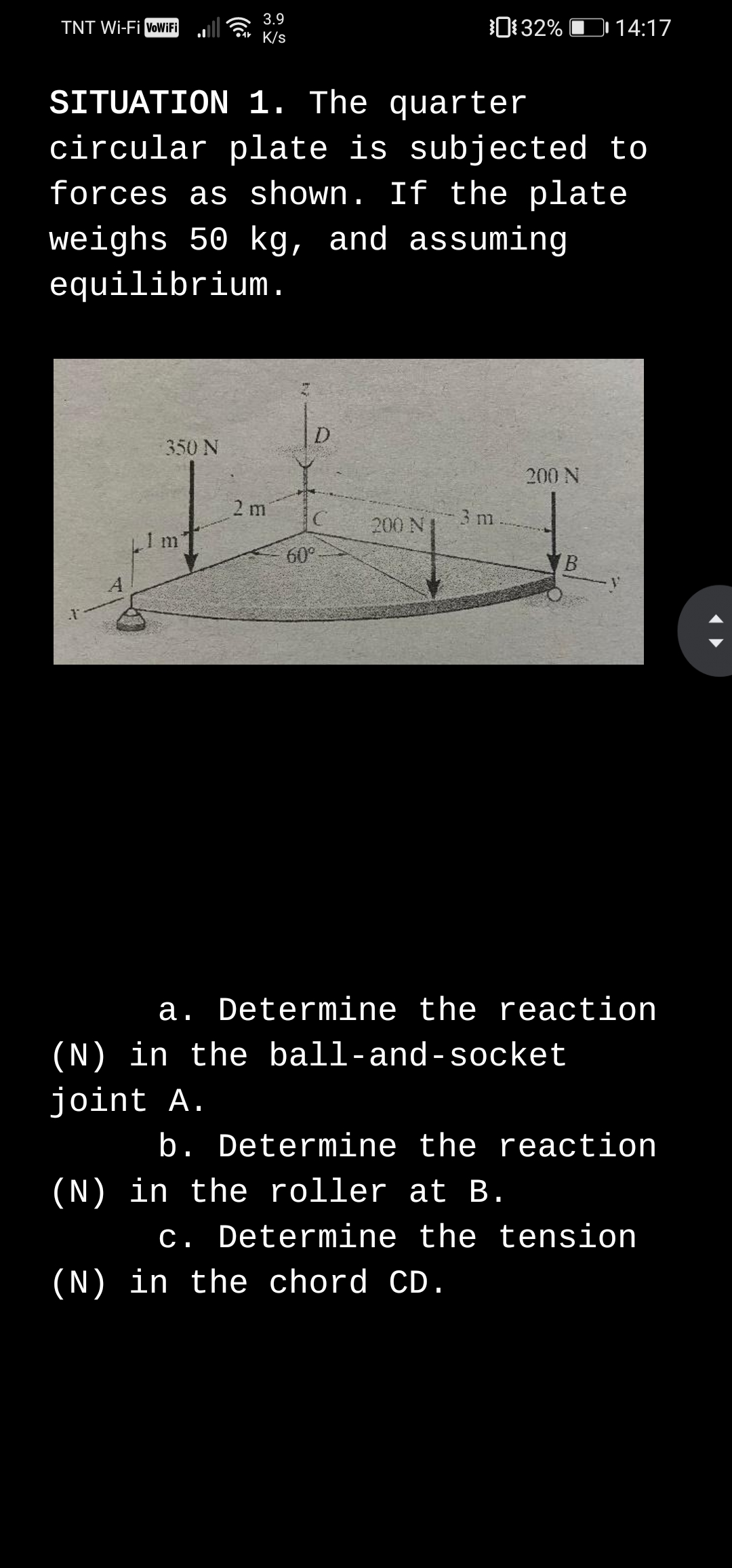 3.9
TNT Wi-Fi VoWiFi
0132% D 14:17
•4+ K/s
SITUATION 1. The quarter
circular plate is subjected to
forces as shown. If the plate
weighs 50 kg, and assuming
equilibrium.
D
350 N
200 N
2 m
3 m
200 N
LIm
60°
B
A
a. Determine the reaction
(N) in the ball-and-socket
joint A.
b. Determine the reaction
(N) in the roller at B.
c. Determine the tension
(N) in the chord CD.

