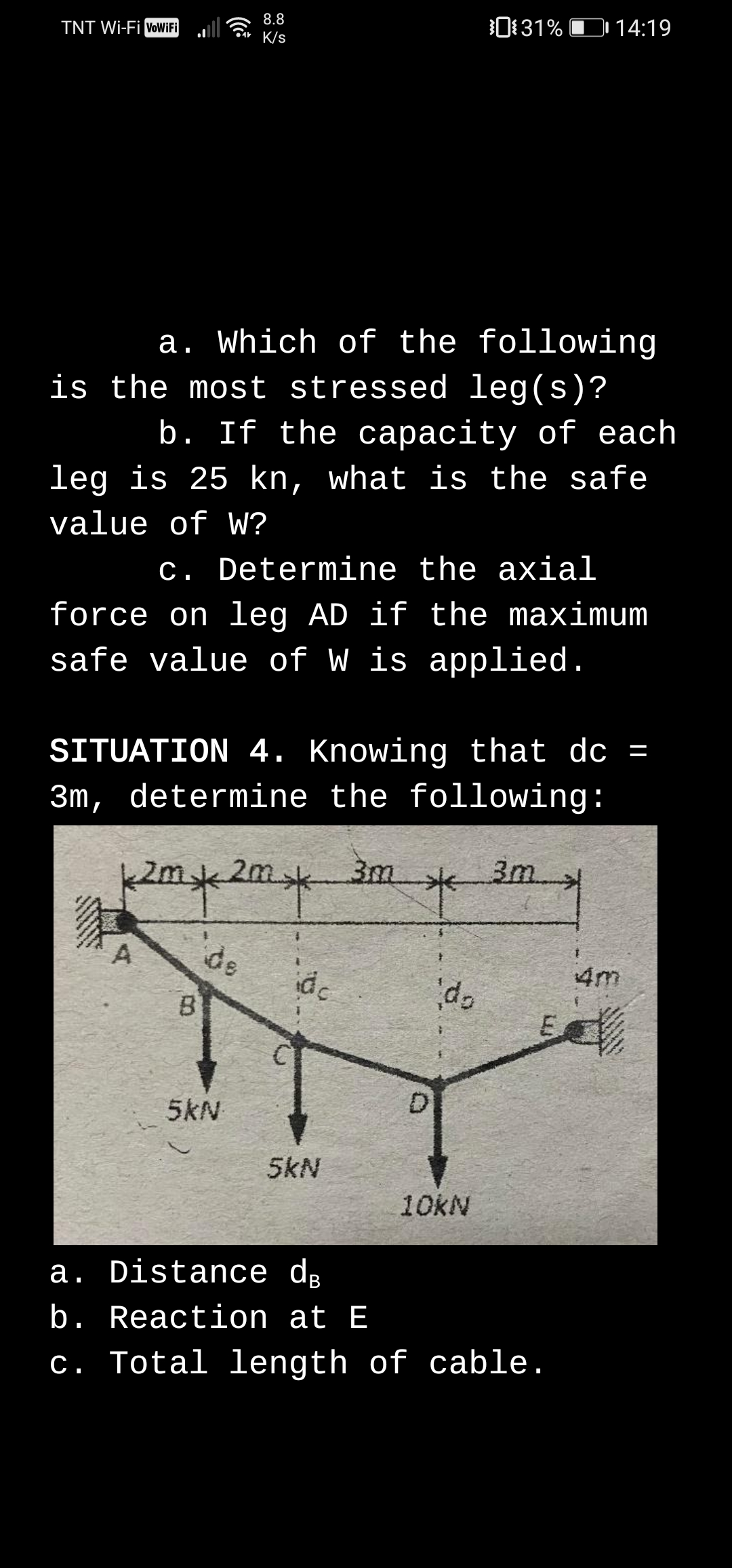 0131% D 14:19
8.8
TNT Wi-Fi voWiFi
•4* K/s
a. Which of the following
is the most stressed leg(s)?
b. If the capacity of each
leg is 25 kn, what is the safe
value of W?
c. Determine the axial
force on leg AD if the maximum
safe value of W is applied.
SITUATION 4. Knowing that do =
3m, determine the following:
2m,
3m
3m
de
id
4m
B
DI
5kN
5kN
10KN
a. Distance dɛ
b. Reaction at E
c. Total length of cable.
