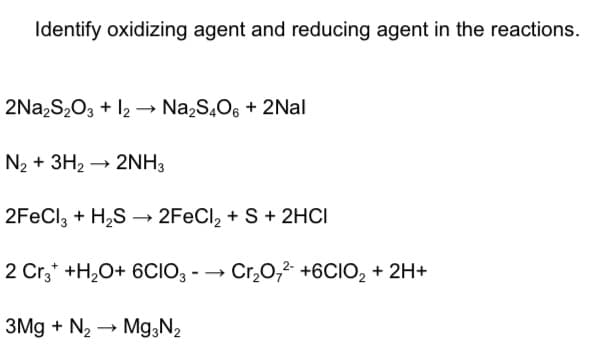 Identify oxidizing agent and reducing agent in the reactions.
2Na2S2O3 + l2 → Na2S,O6 + 2Nal
N2 + 3H2 → 2NH3
2FeCl, + H2S → 2FECI, + S + 2HCI
2 Cr,* +H;O+ 6CIO, - → Cr,0,2 +6CIO, + 2H+
3Mg + N2
Mg,N2
