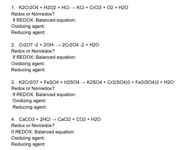1. K2Cr204 + H2O2 + HCI → KCI + CrC13 + 02 + H2O
Redox or Nonredox?
If REDOX: Balanced equation:
Oxidizing agent:
Reducing agent:
2. Cr207 -2 + 20H- → 2Cr204 -2 + H2O
Redox or Nonredox?
If REDOX: Balanced equation:
Oxidizing agent:
Reducing agent:
3. K2Cr207 + FeS04 + H2SO4 → K2SO4 + Cr2(SO4)3 + Fe2(SO4)3 + H20
Redox or Nonredox?
If REDOX: Balanced equation:
Oxidizing agent:
Reducing agent:
4. CaCO3 + 2HCI → CaC12 + CO2 + H2O
Redox or Nonredox?
If REDOX: Balanced equation:
Oxidizing agent:
Reducing agent:
