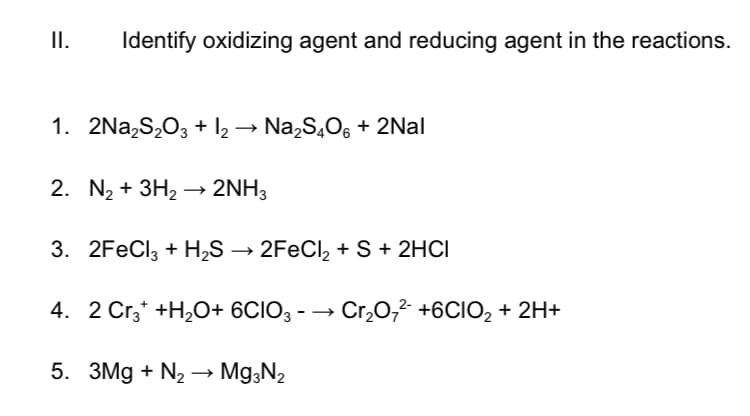 II.
Identify oxidizing agent and reducing agent in the reactions.
1. 2Na,S,O3 + I2 → Na,S,06 + 2Nal
2. N2 + 3H2 → 2NH3
3. 2FeCl3 + H,S → 2FECI, + S + 2HCI
4. 2 Cr,* +H,O+ 6CIO3 - → Cr,07² +6CIO2 + 2H+
5. 3Mg + N2 –→ Mg;N2
