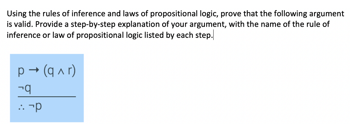 Using the rules of inference and laws of propositional logic, prove that the following argument
is valid. Provide a step-by-step explanation of your argument, with the name of the rule of
inference or law of propositional logic listed by each step.
p → (q ^ r)
: -p
