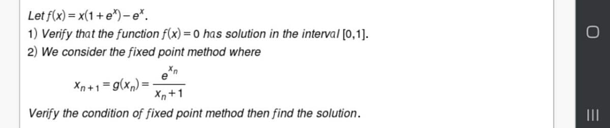 Let f(x) = x(1 + e*)-e*.
1) Verify that the function f(x) = 0 has solution in the interval [0,1].
2) We consider the fixed point method where
e
Xn+1=g(x,) =
Xn +1
Verify the condition of fixed point method then find the solution.
