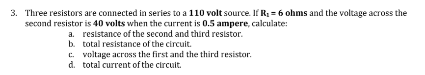 Three resistors are connected in series to a 110 volt source. If R1 = 6 ohms and the voltage across the
second resistor is 40 volts when the current is 0.5 ampere, calculate:
a. resistance of the second and third resistor.
b. total resistance of the circuit.
c. voltage across the first and the third resistor.
d. total current of the circuit.
