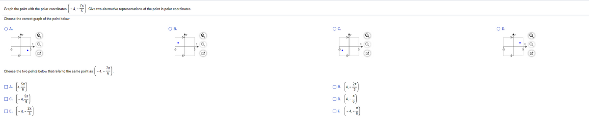 Graph the point with the polar coordinates
- 4. -
Give two alternative representations of the point in polar coordinates.
Choose the correct graph of the point below.
O A.
OB.
OC.
O D.
Ay
Ay
5-
Ay
5-
-5
-5.
Choose the two points below that refer to the same point as
()
(-)
ПА.
OB.
O C.
-4,
OD.
E (-4-)
OE.
OF.
