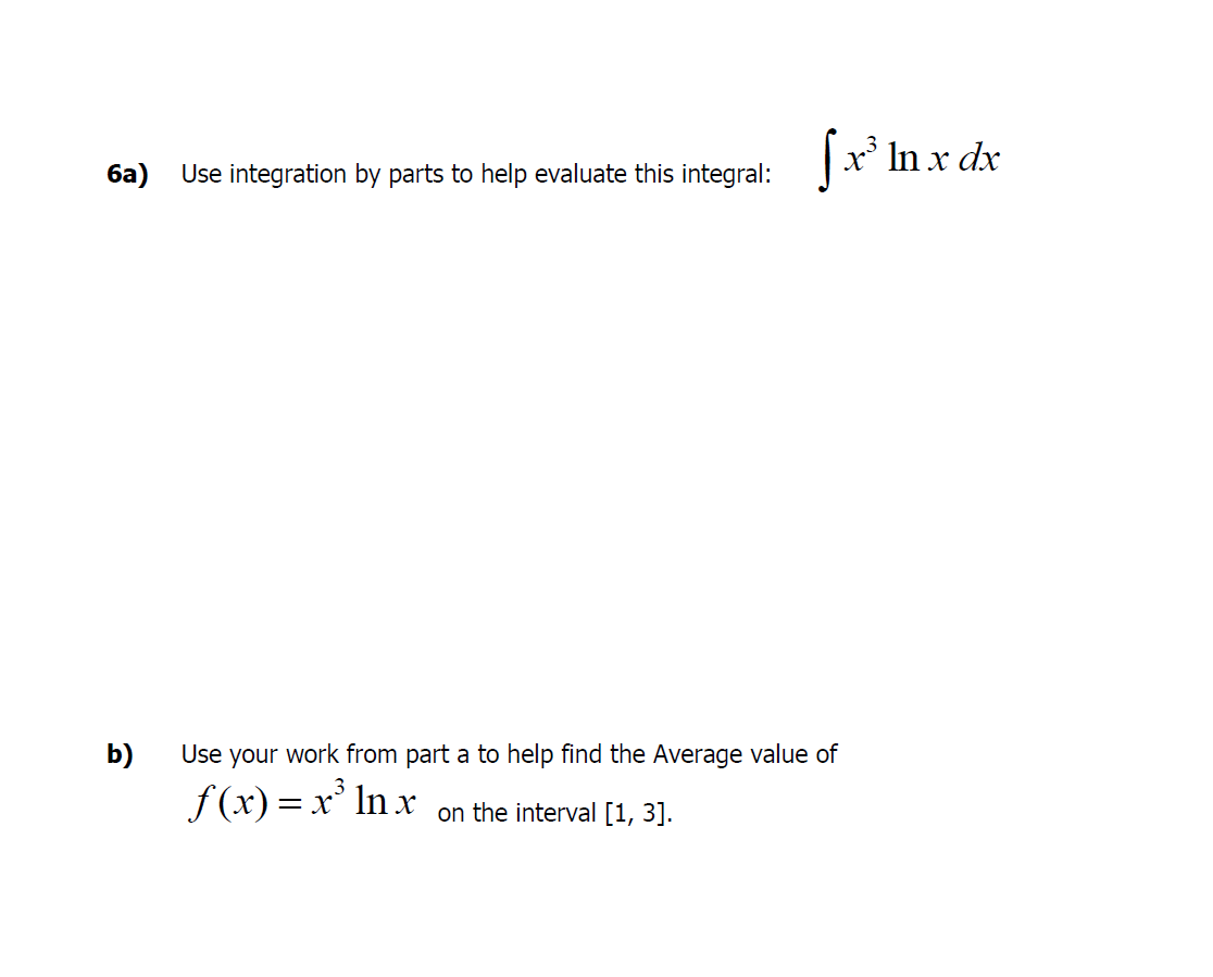 |x* In x dx
ба)
Use integration by parts to help evaluate this integral:
b)
Use your work from part a to help find the Average value of
f (x) = x' In x
on the interval [1, 3].
