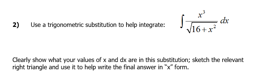dx
2)
Use a trigonometric substitution to help integrate:
V16+x?
Clearly show what your values of x and dx are in this substitution; sketch the relevant
right triangle and use it to help write the final answer in "x" form.
