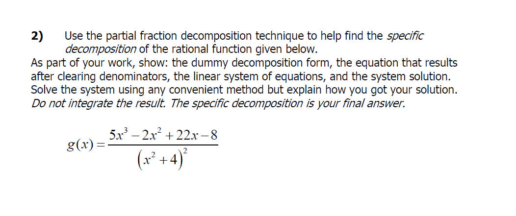 2)
Use the partial fraction decomposition technique to help find the specific
decomposition of the rational function given below.
As part of your work, show: the dummy decomposition form, the equation that results
after clearing denominators, the linear system of equations, and the system solution.
Solve the system using any convenient method but explain how you got your solution.
Do not integrate the result. The specific decomposition is your final answer.
5x – 2x + 22x-8
g(x):
(x* +4)
