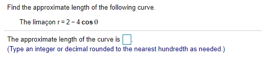 Find the approximate length of the following curve.
The limaçon r= 2-4 cos 0
The approximate length of the curve is U
(Type an integer or decimal rounded to the nearest hundredth as needed.)
