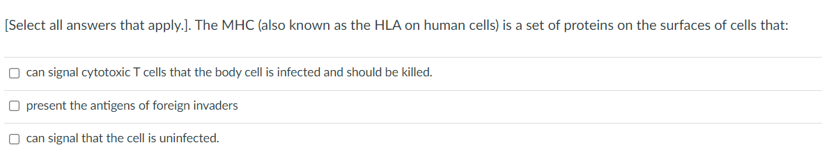 [Select all answers that apply.]. The MHC (also known as the HLA on human cells) is a set of proteins on the surfaces of cells that:
O can signal cytotoxic T cells that the body cell is infected and should be killed.
O present the antigens of foreign invaders
O can signal that the cell is uninfected.
