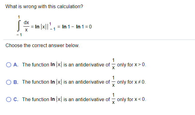 What is wrong with this calculation?
1
dx
= In |x||', = In 1 - In 1 =0
X
- 1
Choose the correct answer below.
1
O A. The function In |x| is an antiderivative of
only for x> 0.
1
O B. The function In |x| is an antiderivative of - only for x 0.
1
OC. The function In |x| is an antiderivative of
only for x< 0.
