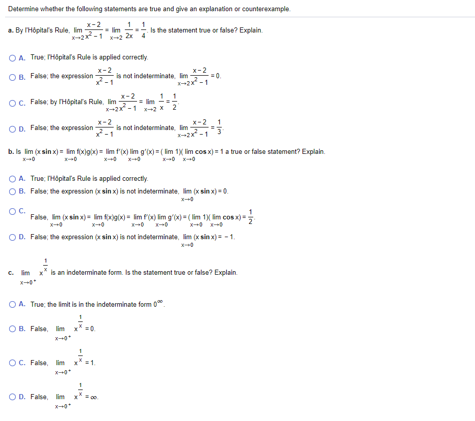 Determine whether the following statements are true and give an explanation or counterexample.
х-2
-= lim
x→2x² - 1
1 1
a. By l'Hôpital's Rule, lim
Is the statement true or false? Explain.
4
-- -
X-2
2x
O A. True; l'Hôpitaľ's Rule is applied correctly.
х-2
x-2
O B. False; the expression
x-1
is not indeterminate, lim
= 0.
2
2
X-2x - 1
x-2
1 1
OC. False; by l'Hôpital's Rule, lim
= lim
X-2x
- 1
2
X2 X
х-2
is not indeterminate, lim
x - 1
х-2
1
O D. False; the expression
2
X-2x -1
3
b. Is lim (x sin x) = lim f(x)g(x) = lim f'(x) lim g'(x) = ( lim 1)( lim cos x) = 1 a true or false statement? Explain.
x-0
x-0
x-0
O A. True; l'Hôpitaľ's Rule is applied correctly.
O B. False; the expression (x sin x) is not indeterminate, lim (x sin x) = 0.
OC.
1
False, lim (x sin x) = lim f(x)g(x) = lim f'(x) lim g'(x) = ( lim 1)( lim cos x)
%3D
x-0
x-0
x-0
O D. False; the expression (x sin x) is not indeterminate, lim (x sin x) = - 1.
lim
x* is an indeterminate form. Is the statement true or false? Explain.
c.
O A. True; the limit is in the indeterminate form 00.
1
O B. False, lim
x* = 0.
1
OC. False, lim
X
= 1.
O D. False, lim
= 00.
