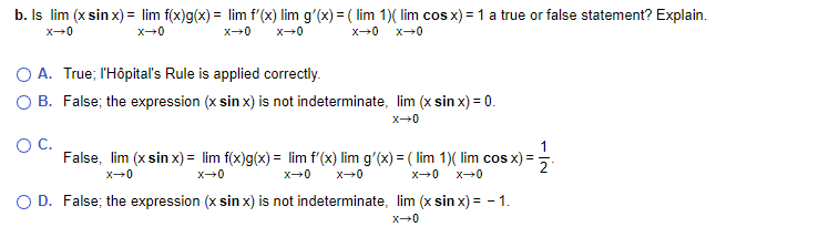 b. Is lim (x sin x) = lim f(x)g(x) = lim f'(x) lim g'(x) = ( lim 1)( lim cos x) =1 a true or false statement? Explain.
%3D
O A. True; l'Hôpital's Rule is applied correctly.
O B. False; the expression (x sin x) is not indeterminate, lim (x sin x) = 0.
OC.
False, lim (x sin x) = lim f(x)g(x) = lim f'(x) lim g'(x) = ( lim 1)( lim cos x) =
O D. False; the expression (x sinx) is not indeterminate, lim (x sin x) = - 1.
x-0
