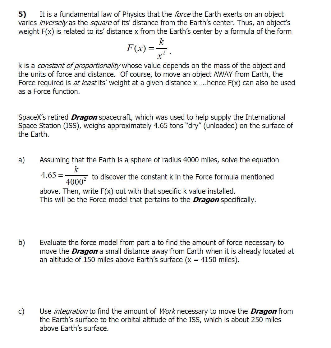 It is a fundamental law of Physics that the force the Earth exerts on an object
varies inversely as the square of its' distance from the Earth's center. Thus, an object's
weight F(x) is related to its' distance x from the Earth's center by a formula of the form
k
F(x) =
x?
k is a constant of proportionality whose value depends on the mass of the object and
the units of force and distance. Of course, to move an object AWAY from Earth, the
Force required is at least its' weight at a given distance x..hence F(x) can also be used
5)
as a Force function.
SpaceX's retired Dragon spacecraft, which was used to help supply the International
Space Station (ISS), weighs approximately 4.65 tons "dry" (unloaded) on the surface of
the Earth.
a)
Assuming that the Earth is a sphere of radius 4000 miles, solve the equation
k
5 to discover the constant k in the Force formula mentioned
4.65 =
4000
above. Then, write F(x) out with that specifick value installed.
This will be the Force model that pertains to the Dragon specifically.
Evaluate the force model from part a to find the amount of force necessary to
b)
move the Dragon a small distance away from Earth when it is already located at
an altitude of 150 miles above Earth's surface (x = 4150 miles).
c)
Use integration to find the amount of Work necessary to move the Dragon from
the Earth's surface to the orbital altitude of the ISS, which is about 250 miles
above Earth's surface.
