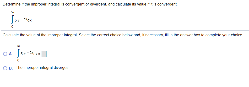 Determine if the improper integral is convergent or divergent, and calculate its value if it is convergent.
00
5 e - 5xdx
Calculate the value of the improper integral. Select the correct choice below and, if necessary, fill in the answer box to complete your choice.
00
O A.
5 e
- 5x dx =
O B. The improper integral diverges
