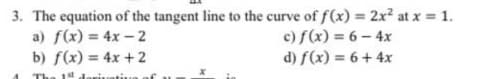 3. The equation of the tangent line to the curve of f(x) = 2x? at x = 1.
a) f(x) = 4x – 2
b) f(x) = 4x + 2
c) f(x) = 6- 4x
d) f(x) = 6+ 4x
The 1stderiuati.
