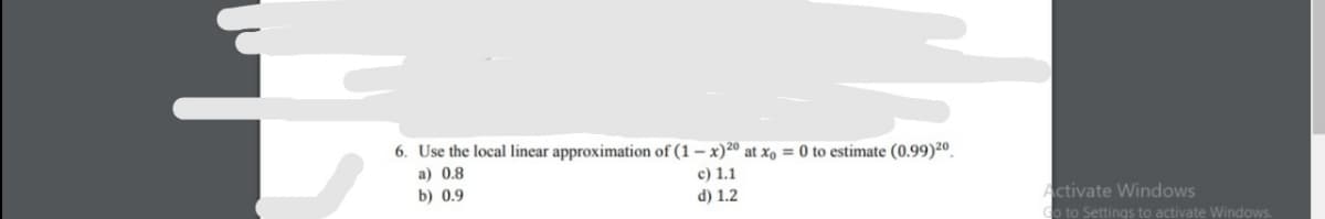 6. Use the local linear approximation of (1 – x)2º at x, = 0 to estimate (0.99)2º.
c) 1.1
d) 1.2
a) 0.8
Activate Windows
o to Settings to activate Windows.
b) 0.9
