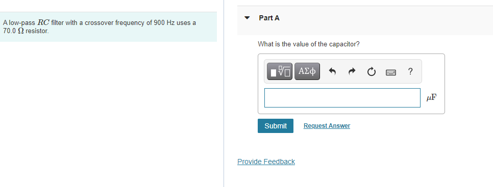 Part A
A low-pass RC filter with a crossover frequency of 900 Hz uses a
70.0 Q resistor.
What is the value of the capacitor?
µF
Submit
Request Answer
Provide Feedback
