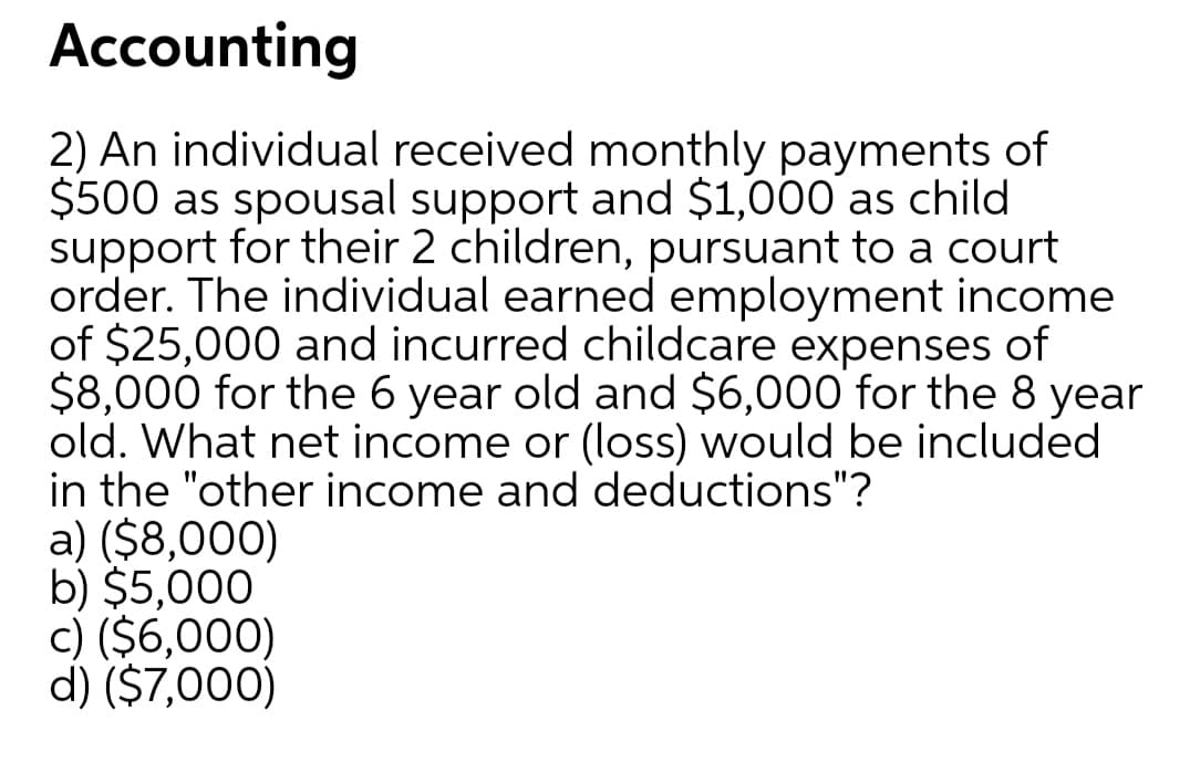 Accounting
2) An individual received monthly payments of
$500 as spousal support and $1,000 as child
support for their 2 children, pursuant to a court
order. The individual earned employment income
of $25,000 and incurred childcare expenses of
$8,000 for the 6 year old and $6,000 for the 8 year
old. What net income or (loss) would be included
in the "other income and deductions"?
a) ($8,000)
b) $5,000
c) ($6,000)
d) ($7,000)
