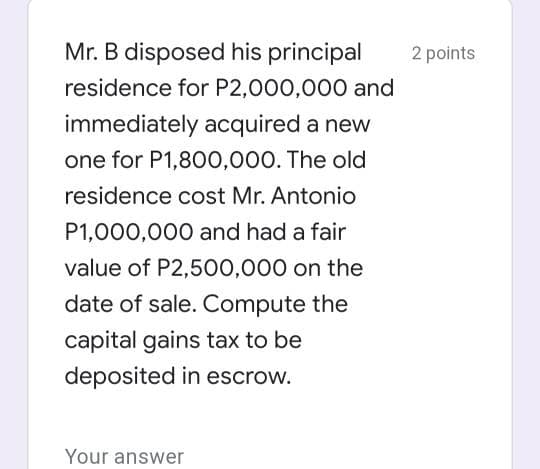 Mr. B disposed his principal
2 points
residence for P2,000,000 and
immediately acquired a new
one for P1,800,000. The old
residence cost Mr. Antonio
P1,000,000 and had a fair
value of P2,500,000 on the
date of sale. Compute the
capital gains tax to be
deposited in escrow.
Your answer
