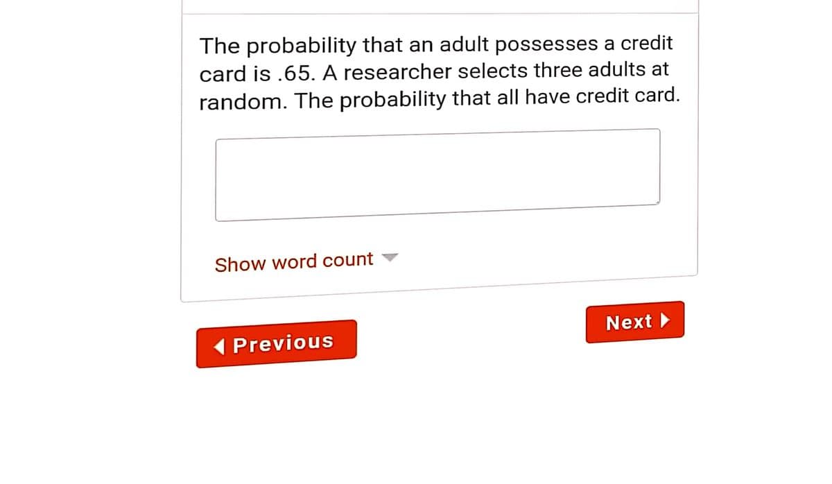 The probability that an adult possesses a credit
card is .65. A researcher selects three adults at
random. The probability that all have credit card.
Show word count
Next
( Previous

