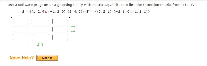 Use a software program or a graphing utility with matrix capabilities to find the transition matrix from B to B'.
B = {(1, 2, 4), (1, 2, 0), (2, 4, 0)), B' = {(0, 2, 1), (-2, 1, 0), (1, 1, 1)}
↓ ↑
Need Help? Read It