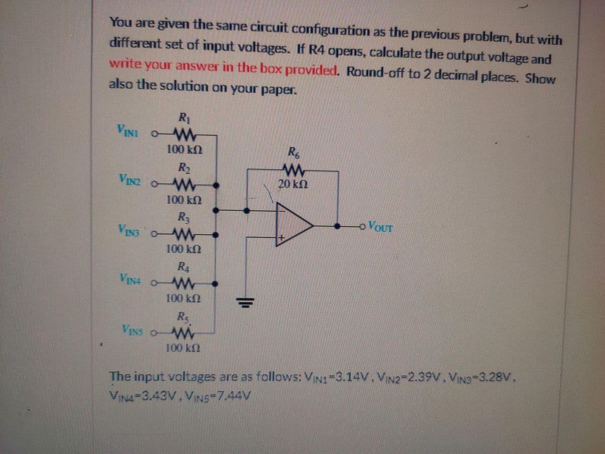 You are given the same circuit configuration as the previous problem, but with
different set of input voltages. If R4 opens, calculate the output voltage and
write your answer in the box provided. Round-off to 2 decimal places. Show
also the solution on your paper.
R1
VINI OW
100 k2
R2
VINI O W
20 k2
100 kN
R
OVOUT
VIN3 oW
100 kn
R
VIN4 OWW
100 k2
Rs
VINS OM
100k2
The input voltages are as follows: VINI-3.14V. VNg-2.39V. VN3-3.28V,
VIN4-3.43V.VNS-7.44V
