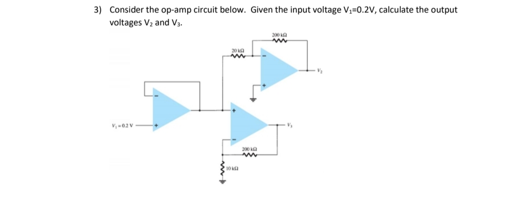 3) Consider the op-amp circuit below. Given the input voltage V1=0.2V, calculate the output
voltages V2 and V3.
200 ka
20 ka
V,-0.2 V
200 ka
10 ka
