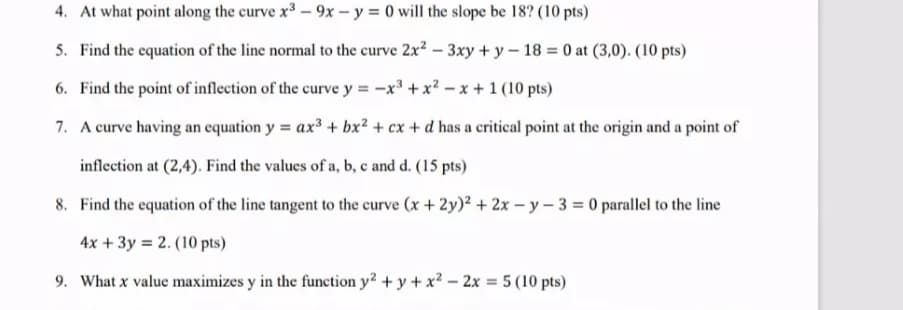 4. At what point along the curve x3 - 9x - y = 0 will the slope be 18? (10 pts)
5. Find the equation of the line normal to the curve 2x? – 3xy + y – 18 = 0 at (3,0). (10 pts)
6. Find the point of inflection of the curve y = -x³ +x? - x +1 (10 pts)
7. A curve having an equation y = ax³ + bx² + cx + d has a critical point at the origin and a point of
inflection at (2,4). Find the values of a, b, c and d. (15 pts)
8. Find the equation of the line tangent to the curve (x + 2y)2 + 2x – y - 3 = 0 parallel to the line
4x +3y = 2. (10 pts)
9. What x value maximizes y in the function y² + y + x² – 2x = 5 (10 pts)
