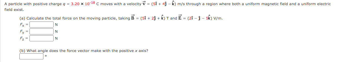 A particle with positive charge q = 3.20 x 10-18 C moves with a velocity v = (5î + 4j - k) m/s through a region where both a uniform magnetic field and a uniform electric
field exist.
(a) Calculate the total force on the moving particle, taking B = (5î + 2ĵ + k) T and E = (2î – ĵ – 5k) V/m.
Fx =
N
Fy =
F, =
N
(b) What angle does the force vector make with the positive x axis?
