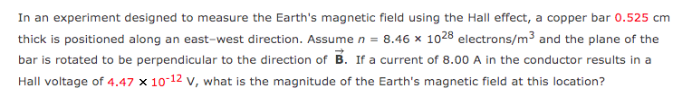 In an experiment designed to measure the Earth's magnetic field using the Hall effect, a copper bar 0.525 cm
thick is positioned along an east-west direction. Assume n = 8.46 x 1028 electrons/m3 and the plane of the
bar is rotated to be perpendicular to the direction of B. If a current of 8.00 A in the conductor results in a
Hall voltage of 4.47 x 10-12 v, what is the magnitude of the Earth's magnetic field at this location?
