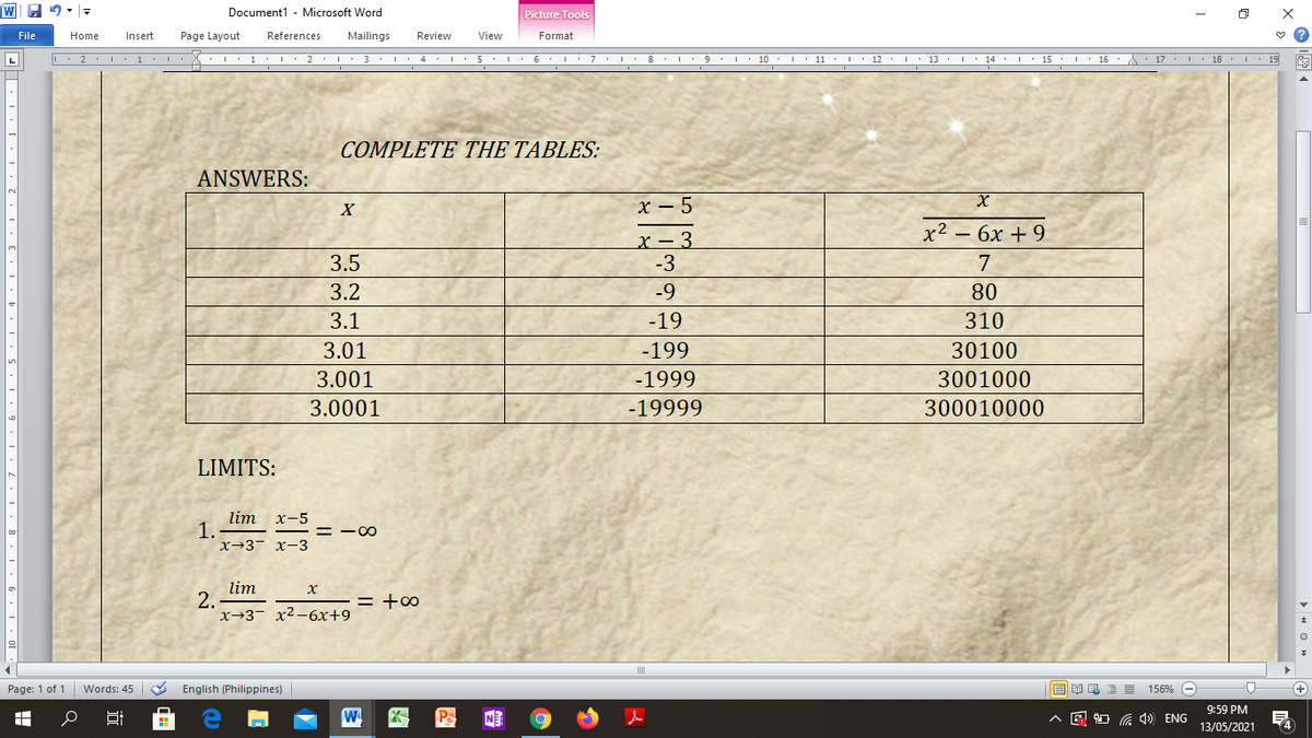 Document1 - Microsoft Word
Picture Tools
File
Home
Insert
Page Layout
References
Mailings
Review
View
Format
L
| 2. 1 :1'I:X:I 1 2. 3 : 4 I·5 6. I : 7. I 8. I 9 10 I 11 : 12 I 13: 14 I· 15. I 16:: 17 . I 18 I 19
COMPLETE THE TABLES:
ANSWERS:
X
х — 5
х2 — 6х + 9
х — 3
-3
3.5
7
3.2
-9
80
3.1
-19
310
3.01
-199
30100
3.001
-1999
3001000
3.0001
-19999
300010000
LIMITS:
lim
1.
x→3 x-3
х-5
= -00
lim
2.
x→3- x2-6x+9
= +∞
Page: 1 of 1
Words: 45
English (Philippines)
回昆
156%
9:59 PM
W
NE
A E O G 1) ENG
14
13/05/2021
> H O H
近
