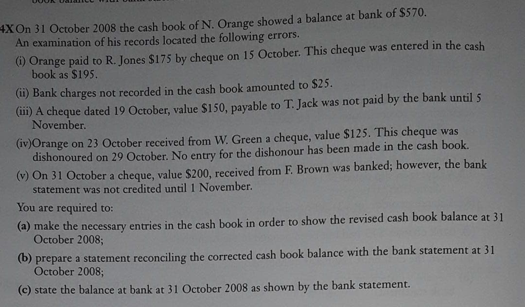 4X On 31 October 2008 the cash book of N. Orange showed a balance at bank of $570.
An examination of his records located the following errors.
(1) Orange paid to R. Jones $175 by cheque on 15 October. This cheque was entered in the cash
book as $195.
(11) Bank charges not recorded in the cash book amounted to $25.
(111) A cheque dated 19 October, value $150, payable to T. Jack was not paid by the bank until 5
November.
(iv)Orange on 23 October received from W. Green a cheque, value $125. This cheque was
dishonoured on 29 October. No entry for the dishonour has been made in the cash book.
(v) On 31 October a cheque, value $200, received from F. Brown was banked; however, the bank
statement was not credited until 1 November.
You are required to:
(a) make the necessary entries in the cash book in order to show the revised cash book balance at 31
October 2008;
(b) prepare a statement reconciling the corrected cash book balance with the bank statement at 31
October 2008;
(c) state the balance at bank at 31 October 2008 as shown by the bank statement.
