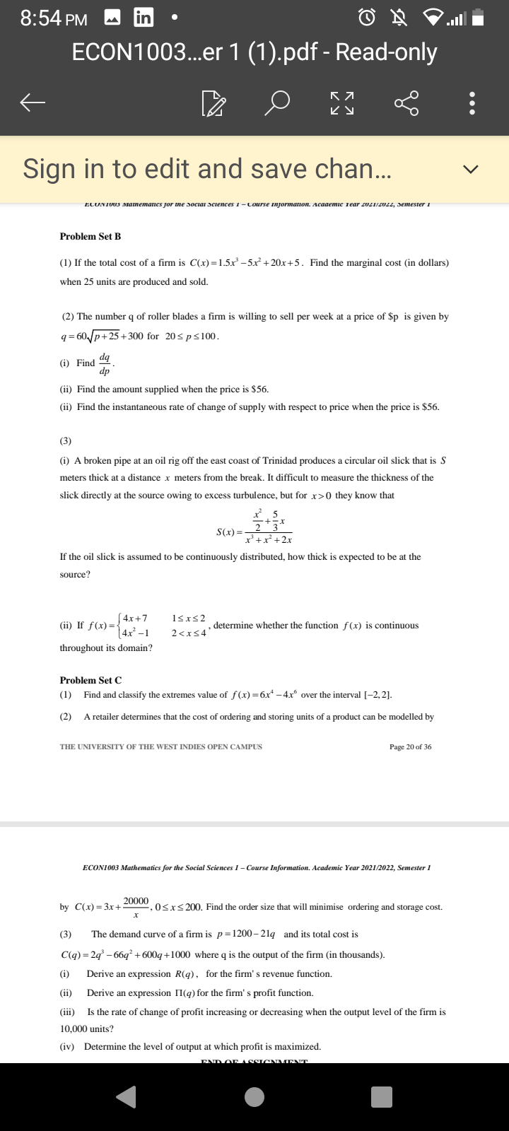 8:54 PM
ECON1003...er 1 (1).pdf - Read-only
ビy
Sign in to edit and save chan...
ECUNIUUS Manemanes jor me sociai sciences I-Course Injormanon. Acaaemic rear zvZIIZULL, Semester i
Problem Set B
(1) If the total cost of a firm is C(x) =1.5x -5x + 20x+5. Find the marginal cost (in dollars)
when 25 units are produced and sold.
(2) The number q of roller blades a firm is willing to sell per week at a price of $p is given by
q = 60,/p+25+300 for 20sp<100.
(i) Find d9
dp
(ii) Find the amount supplied when the price is $56.
(ii) Find the instantaneous rate of change of supply with respect to price when the price is $56.
(3)
(i) A broken pipe at an oil rig off the east coast of Trinidad produces a circular oil slick that is S
meters thick at a distance x meters from the break. It difficult to measure the thickness of the
slick directly at the source owing to excess turbulence, but for x>0 they know that
S(x) =
x'+x² +2x
If the oil slick is assumed to be continuously distributed, how thick is expected to be at the
source?
(4x+7
(ii) If f(x) =-
|4x² -1
1sxs2
determine whether the function f(x) is continuous
2<xs4'
throughout its domain?
Problem Set C
(1) Find and classify the extremes value of f(x) =6x* -4x over the interval [-2,2].
(2)
A retailer determines that the cost of ordering and storing units of a product can be modelled by
THE UNIVERSITY OF THE WEST INDIES OPEN CAMPUS
Page 20 of 36
ECONI003 Mathematics for the Social Sciences 1- Course Information. Academic Year 2021/2022, Semester 1
20000
by C(x) - Зх +
,0<x<200. Find the order size that will minimise ordering and storage cost.
(3)
The demand curve of a firm is p=1200- 21q and its total cost is
C(q) = 2q° – 66q + 600q+1000 where q is the output of the firm (in thousands).
(i)
Derive an expression R(g) , for the firm's revenue function.
(ii)
Derive an expression II(q) for the firm' s profit function.
(iii)
Is the rate of change of profit increasing or decreasing when the output level of the firm is
10,000 units?
(iv) Determine the level of output at which profit is maximized.
END OF ASSIGNMINNT
