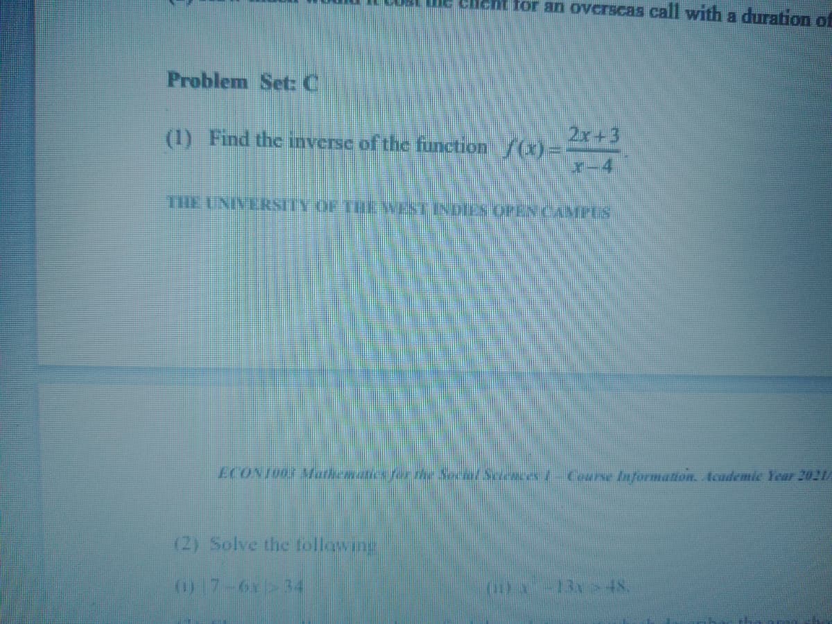 T LUBI ue eient for an overscas Call with a duration of
Problem Set C
2x+3
(1) Find the nverse of the function /(x)=
X-4
THE UNIVERSITY OF THE WEST INDIES OPEN CAMPES
ECONT00 AMathcaaics fo the Soce/S ces/-Corse Information, Academic Year 2021/
(2) Solve the tollawing
017-6x>34
-13x>48.
