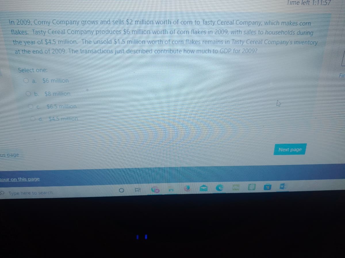 Time left 1:11:57
In 2009, Corny Company grows and sells $2, million worth of corn to Tasty Cereal Company, which makes corn
flakes. Tasty Cereal Company produces $6 million worth of corn flakes in 2009, with sales to households during
the year of $4.5 million. The unsold $1.5 million worth of corn flakes remains in Tasty Cereal Company's inventory
at the end of 2009. The transactions just described contribute how much to GDP for 20097
Select one:
$6 million
Ob. $8 million
$6.5 million
d. $45 mition.
Next page
us page
Rour on this page
O Type here to search
|道
