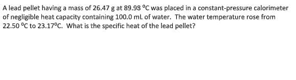A lead pellet having a mass of 26.47 g at 89.98 °C was placed in a constant-pressure calorimeter
of negligible heat capacity containing 100.0 ml of water. The water temperature rose from
22.50 °C to 23.17°c. What is the specific heat of the lead pellet?
