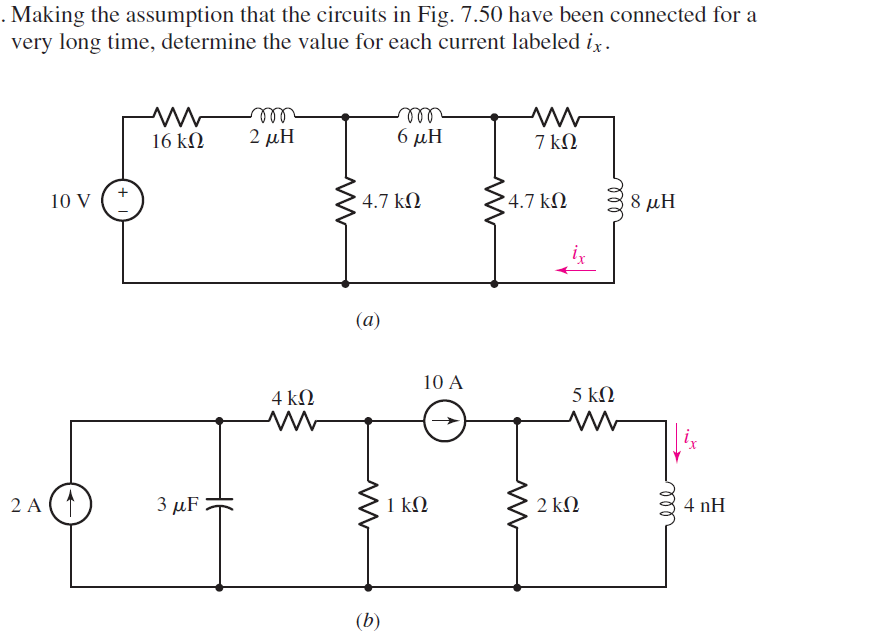 . Making the assumption that the circuits in Fig. 7.50 have been connected for a
very long time, determine the value for each current labeled ix.
10 V
2 A (1)
16 ΚΩ
3 MF
HE
m
2 μΗ
4 ΚΩ
4.7 ΚΩ
(a)
6 μΗ
(b)
1 ΚΩ
10 Α
Μ
7 ΚΩ
• 4.7 ΚΩ
2 ΚΩ
ele
5 ΚΩ
8 μΗ
ele
4 nH