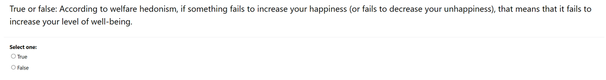 True or false: According to welfare hedonism, if something fails to increase your happiness (or fails to decrease your unhappiness), that means that it fails to
increase your level of well-being.
Select one:
True
O False