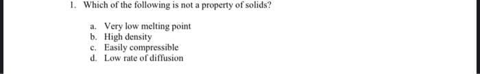 1. Which of the following is not a property of solids?
a. Very low melting point
b. High density
c. Easily compressible
d. Low rate of diffusion

