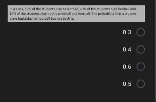 In a class, 50% of the students play basketball, 20% of the students play football and
10% of the students play both basketball and football. The probability that a student
plays basketball or football but not both is:
0.3
0.4
0.6
0.5
