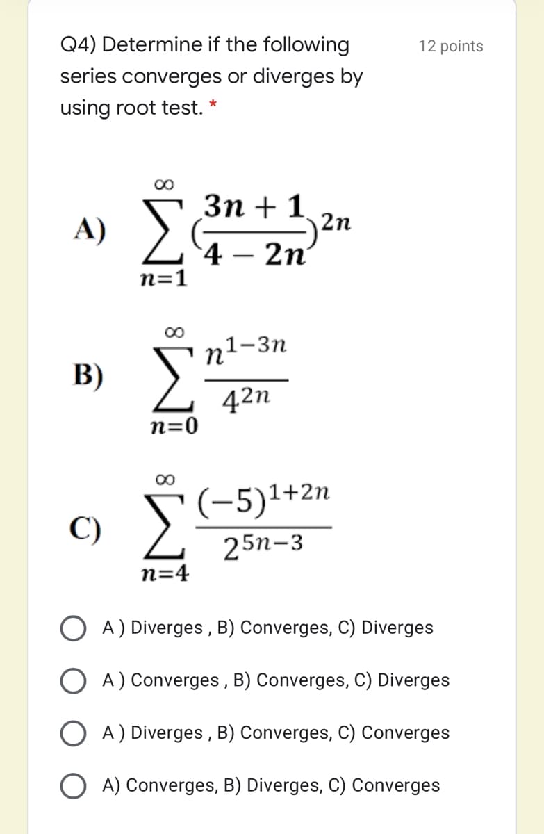 Q4) Determine if the following
12 points
series converges or diverges by
using root test. *
Зп + 1 ,,
A) >
2n
4 – 2n'
n=1
п1-3п
В)
42n
n=0
00
(-5)1+2n
C)
25n-3
n=4
A) Diverges , B) Converges, C) Diverges
O A) Converges , B) Converges, C) Diverges
O A) Diverges , B) Converges, C) Converges
A) Converges, B) Diverges, C) Converges
