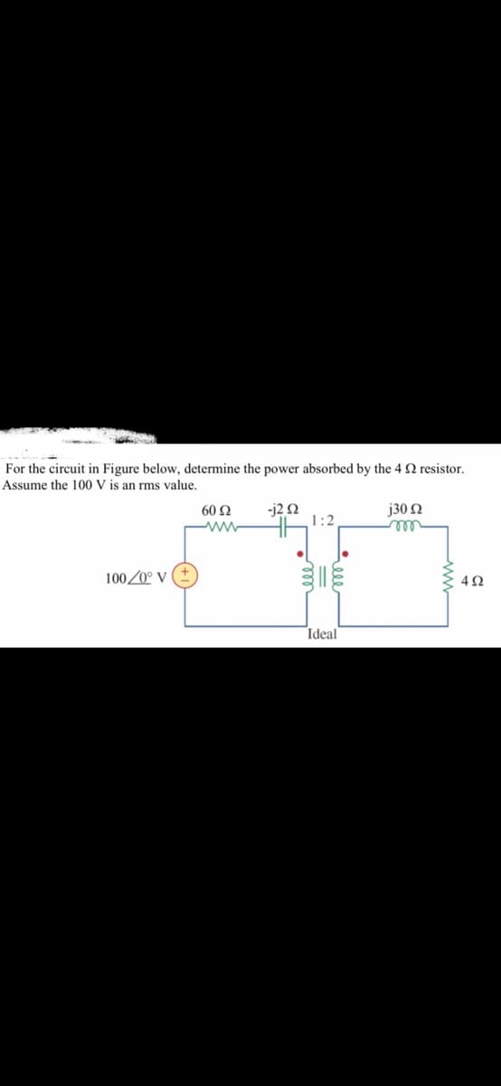 For the circuit in Figure below, determine the power absorbed by the 4 Q resistor.
Assume the 100 V is an rms value.
-j2 N
1:2
j30 N
all
60 Ω
100/0° V
Ideal
elee
