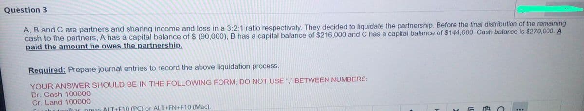 Question 3
A, B and C are partners and sharing income and loss in a 3:2:1 ratio respectively. They decided to liquidate the partnership. Before the final distribution of the remaining
cash to the partners, A has a capital balance of $ (90,000), B has a capital balance of $216,000 and C has a capital balance of $144,000. Cash balance is $270,000. A
paid the amount he owes the partnership.
Required: Prepare journal entries to record the above liquidation process.
YOUR ANSWER SHOULD BE IN THE FOLLOWING FORM; DO NOT USE "," BETWEEN NUMBERS:
Dr. Cash 100000
Cr. Land 100000
tho toolhar press Al T+F10 (PC) or ALT+FN+F10 (Mac).
