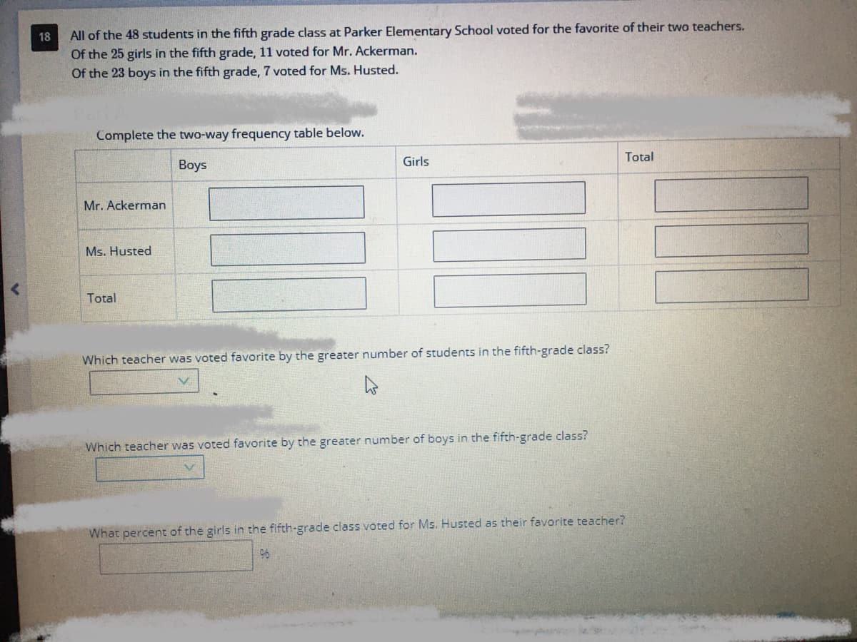 All of the 48 students in the fifth grade class at Parker Elementary School voted for the favorite of their two teachers.
Of the 25 girls in the fifth grade, 11 voted for Mr. Ackerman.
Of the 23 boys in the fifth grade, 7 voted for Ms. Husted.
18
Complete the two-way frequency table below.
Girls
Total
Boys
Mr. Ackerman
Ms. Husted
Total
Which teacher was voted favorite by the greater number of students in the fifth-grade class?
Which teacher was voted favorite by the greater number of boys in the fifth-grade class?
What percent of the girls in the fifth-grade class voted for Ms. Husted as their favorite teacher?
96
