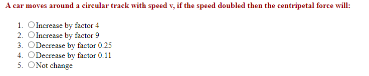 A car moves around a circular track with speed v, if the speed doubled then the centripetal force will:
1. OIncrease by factor 4
2. OIncrease by factor 9
3. ODecrease by factor 0.25
4. ODecrease by factor 0.11
5. ONot change
