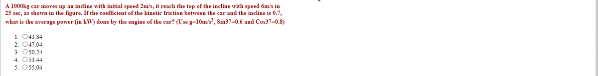 A 1000kg car moves up an incline with initial speed 2m/s, it reach the top of the incline with speed 6m/s in
25 sec, as shown in the figure. If the coefficient of the kinetic friction between the car and the incline is 0.7,
what is the average power (in kW) done by the engine of the car? (Use g=10m/s², Sin37=0.6 and Cos37=0.8)
1. 043.84
2. 047.04
3. O50.24
4. O53.44
5. O55.04
