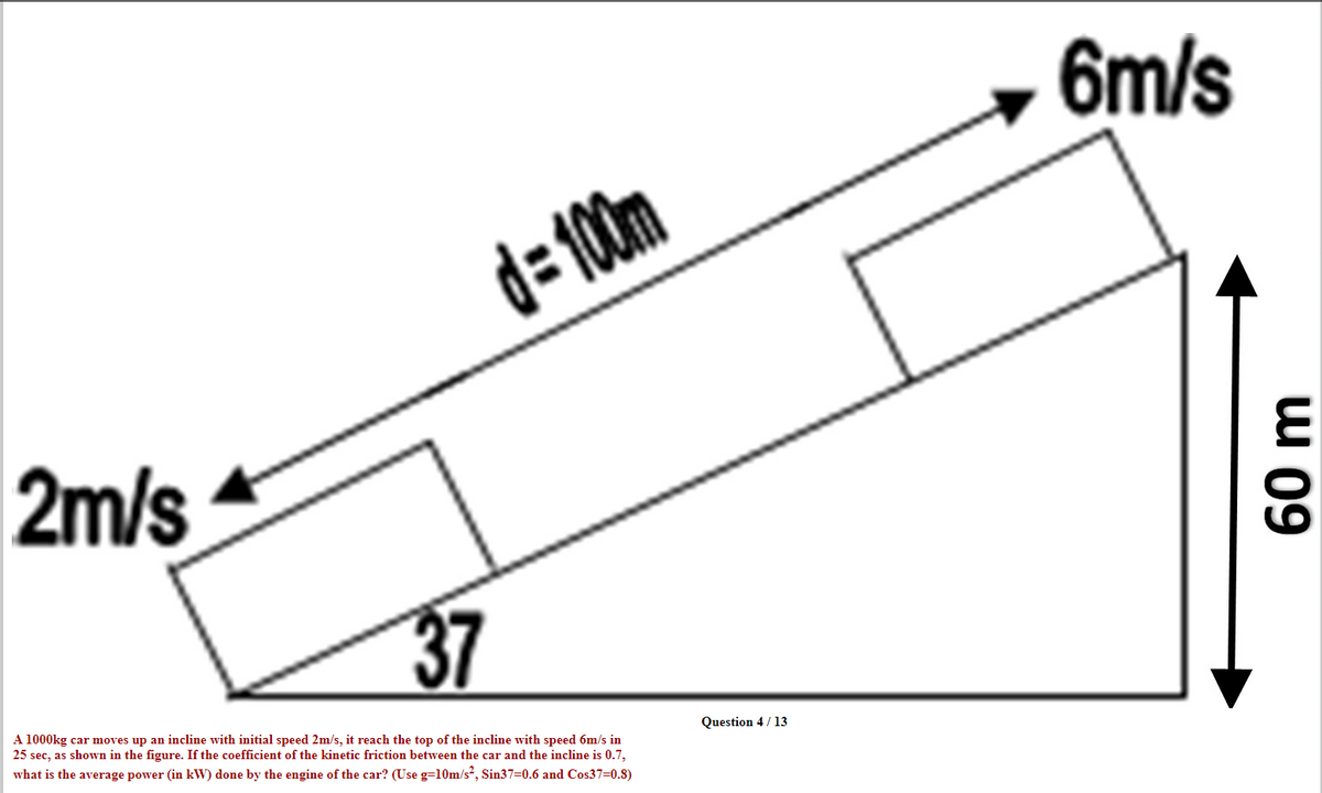 6m/s
d=10m
2m/s
37
A 1000kg car moves up an incline with initial speed 2m/s, it reach the top of the incline with speed 6m/s in
25 sec, as shown in the figure. If the coefficient of the kinetic friction between the car and the incline is 0.7,
what is the average power (in kW) done by the engine of the car? (Use g=10m/s, Sin37=0.6 and Cos37=0.8)
Question 4 / 13
60 m
