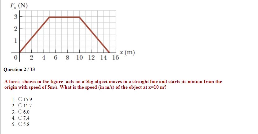 F, (N)
3
1
x (m)
6 8 10 12 14 16
2
4
Question 2 / 13
A force -shown in the figure- acts on a 5kg object moves in a straight line and starts its motion from the
origin with speed of 5m/s. What is the speed (in m/s) of the object at x=10 m?
1. O 15.9
2. O11.7
3. 06.0
4. 07.4
5. 05.8
