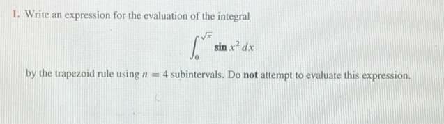 1. Write an expression for the evaluation of the integral
sin x² dx
by the trapezoid rule using n = 4 subintervals. Do not attempt to evaluate this expression.